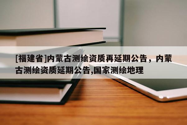 [福建省]內蒙古測繪資質再延期公告，內蒙古測繪資質延期公告,國家測繪地理