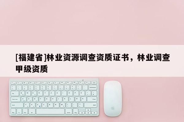 [福建省]林業(yè)資源調(diào)查資質(zhì)證書，林業(yè)調(diào)查甲級資質(zhì)