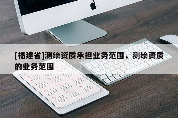 [福建省]測繪資質(zhì)承擔(dān)業(yè)務(wù)范圍，測繪資質(zhì)的業(yè)務(wù)范圍