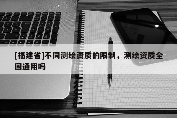 [福建省]不同測繪資質(zhì)的限制，測繪資質(zhì)全國通用嗎