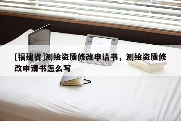 [福建省]測繪資質(zhì)修改申請書，測繪資質(zhì)修改申請書怎么寫