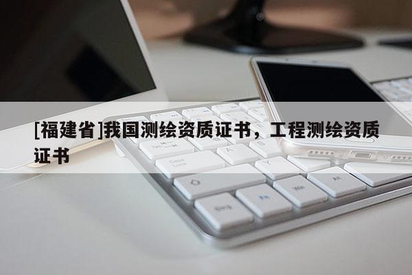 [福建省]我國測繪資質(zhì)證書，工程測繪資質(zhì)證書
