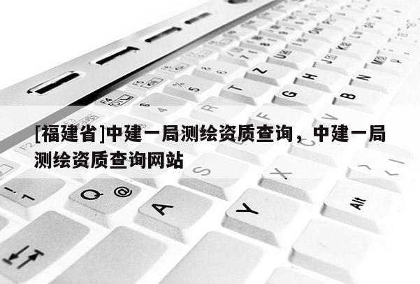 [福建省]中建一局測繪資質(zhì)查詢，中建一局測繪資質(zhì)查詢網(wǎng)站