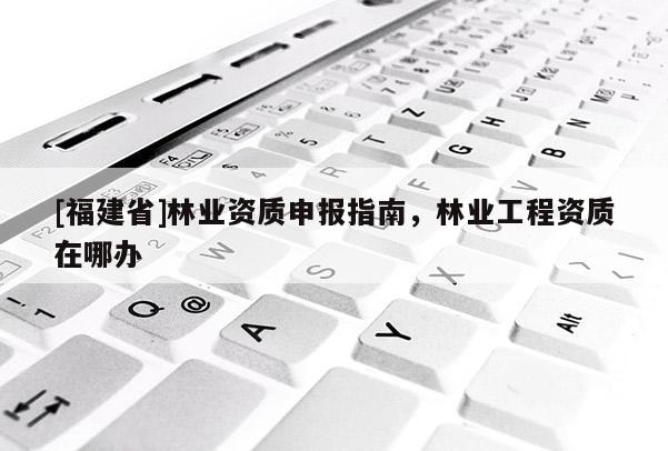 [福建省]林業(yè)資質申報指南，林業(yè)工程資質在哪辦