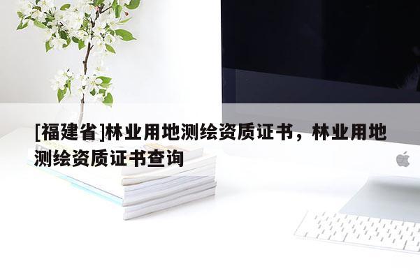 [福建省]林業(yè)用地測(cè)繪資質(zhì)證書，林業(yè)用地測(cè)繪資質(zhì)證書查詢
