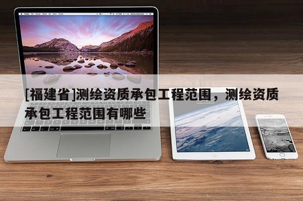 [福建省]測繪資質(zhì)承包工程范圍，測繪資質(zhì)承包工程范圍有哪些