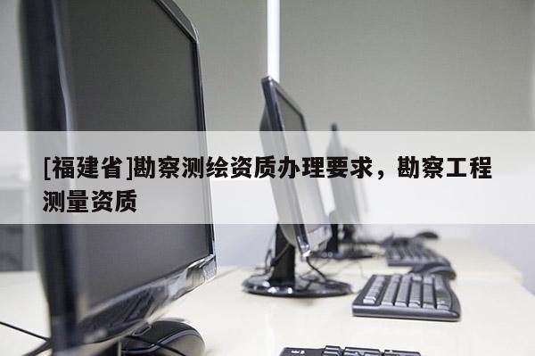 [福建省]勘察測繪資質(zhì)辦理要求，勘察工程測量資質(zhì)