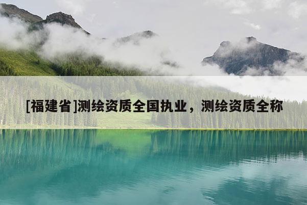[福建省]測(cè)繪資質(zhì)全國(guó)執(zhí)業(yè)，測(cè)繪資質(zhì)全稱