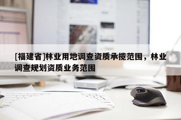 [福建省]林業(yè)用地調(diào)查資質(zhì)承攬范圍，林業(yè)調(diào)查規(guī)劃資質(zhì)業(yè)務(wù)范圍