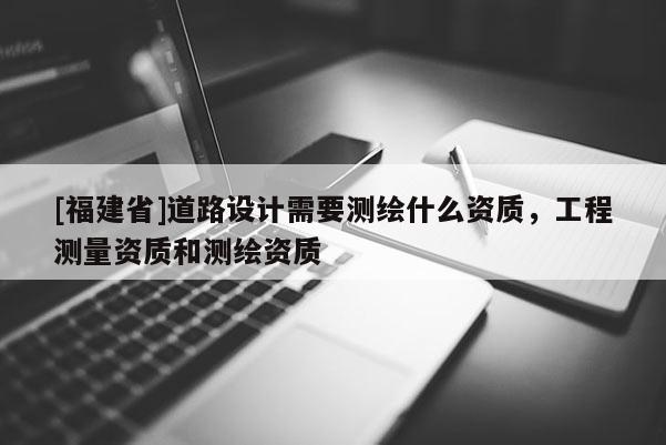 [福建省]道路設(shè)計(jì)需要測(cè)繪什么資質(zhì)，工程測(cè)量資質(zhì)和測(cè)繪資質(zhì)