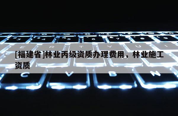 [福建省]林業(yè)丙級(jí)資質(zhì)辦理費(fèi)用，林業(yè)施工資質(zhì)