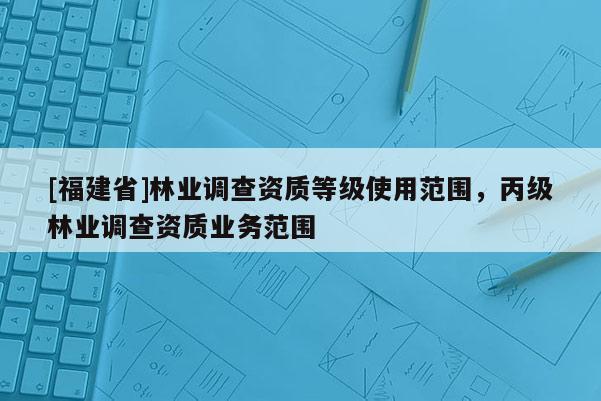 [福建省]林業(yè)調查資質等級使用范圍，丙級林業(yè)調查資質業(yè)務范圍