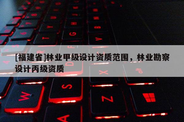 [福建省]林業(yè)甲級設計資質范圍，林業(yè)勘察設計丙級資質