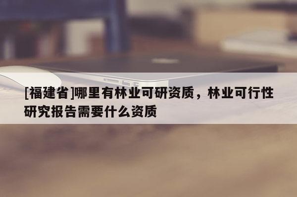 [福建省]哪里有林業(yè)可研資質(zhì)，林業(yè)可行性研究報(bào)告需要什么資質(zhì)