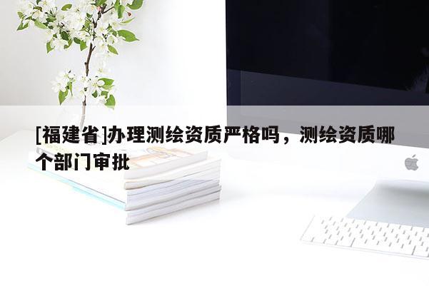 [福建省]辦理測繪資質(zhì)嚴(yán)格嗎，測繪資質(zhì)哪個部門審批