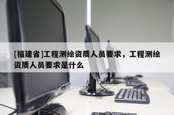 [福建省]工程測(cè)繪資質(zhì)人員要求，工程測(cè)繪資質(zhì)人員要求是什么