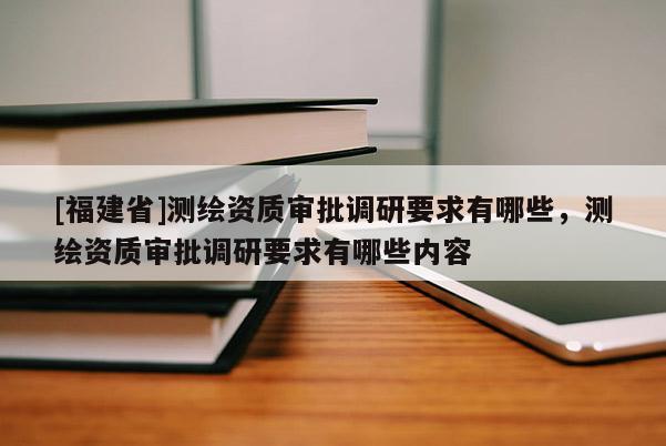 [福建省]測繪資質(zhì)審批調(diào)研要求有哪些，測繪資質(zhì)審批調(diào)研要求有哪些內(nèi)容