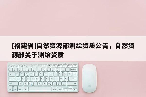 [福建省]自然資源部測繪資質(zhì)公告，自然資源部關(guān)于測繪資質(zhì)