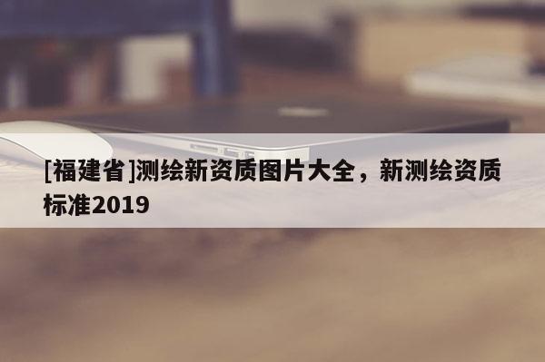 [福建省]測繪新資質(zhì)圖片大全，新測繪資質(zhì)標(biāo)準(zhǔn)2019