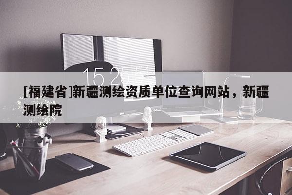 [福建省]新疆測繪資質(zhì)單位查詢網(wǎng)站，新疆測繪院
