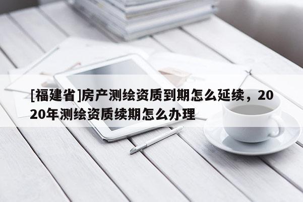 [福建省]房產(chǎn)測繪資質到期怎么延續(xù)，2020年測繪資質續(xù)期怎么辦理