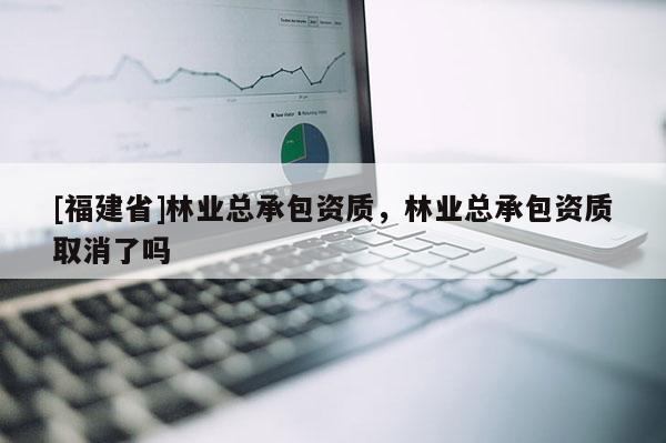 [福建省]林業(yè)總承包資質(zhì)，林業(yè)總承包資質(zhì)取消了嗎