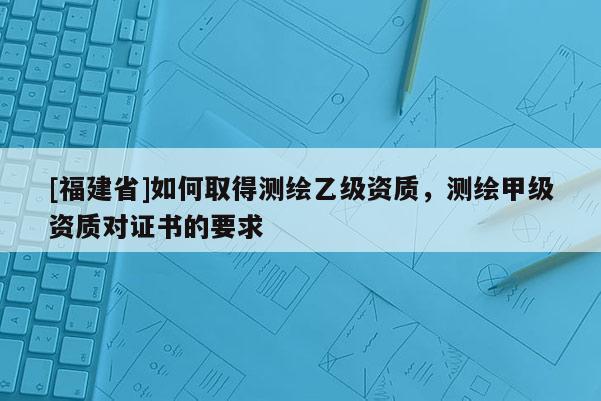 [福建省]如何取得測繪乙級資質(zhì)，測繪甲級資質(zhì)對證書的要求