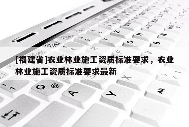 [福建省]農(nóng)業(yè)林業(yè)施工資質(zhì)標(biāo)準(zhǔn)要求，農(nóng)業(yè)林業(yè)施工資質(zhì)標(biāo)準(zhǔn)要求最新