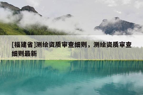 [福建省]測繪資質(zhì)審查細則，測繪資質(zhì)審查細則最新
