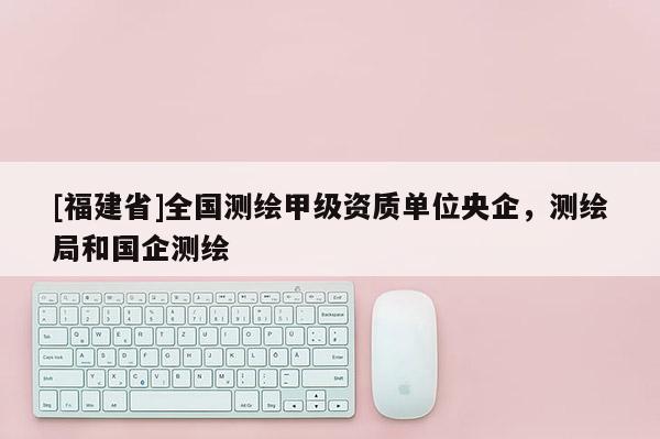 [福建省]全國測繪甲級資質(zhì)單位央企，測繪局和國企測繪