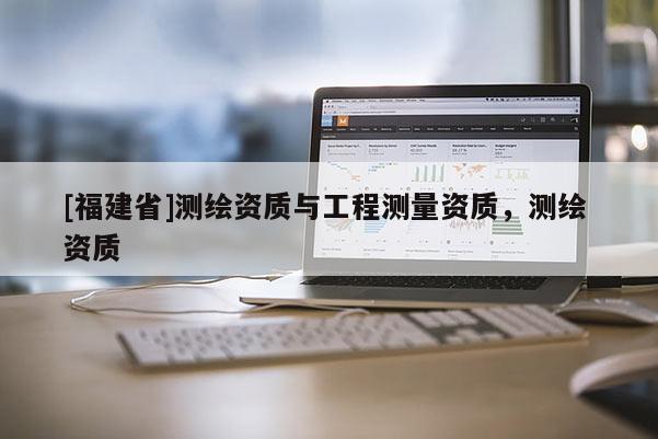 [福建省]測繪資質(zhì)與工程測量資質(zhì)，測繪 資質(zhì)