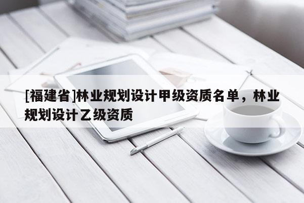[福建省]林業(yè)規(guī)劃設(shè)計(jì)甲級(jí)資質(zhì)名單，林業(yè)規(guī)劃設(shè)計(jì)乙級(jí)資質(zhì)