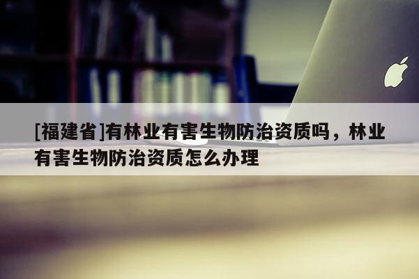 [福建省]有林業(yè)有害生物防治資質(zhì)嗎，林業(yè)有害生物防治資質(zhì)怎么辦理
