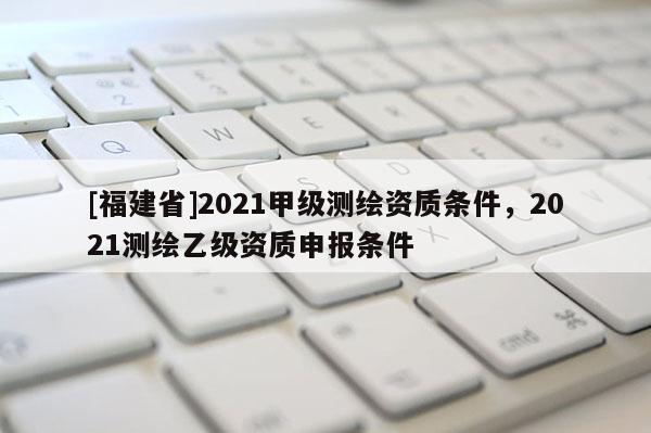[福建省]2021甲級測繪資質(zhì)條件，2021測繪乙級資質(zhì)申報(bào)條件