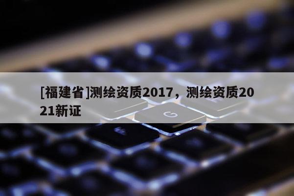 [福建省]測(cè)繪資質(zhì)2017，測(cè)繪資質(zhì)2021新證