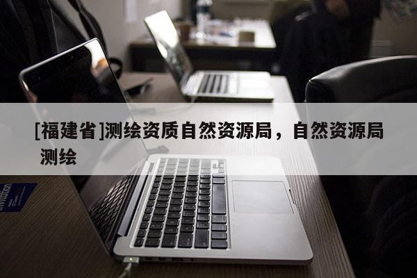 [福建省]測(cè)繪資質(zhì)自然資源局，自然資源局 測(cè)繪