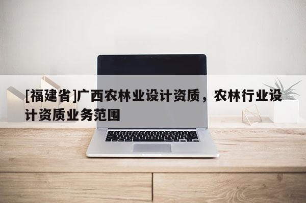 [福建省]廣西農(nóng)林業(yè)設計資質，農(nóng)林行業(yè)設計資質業(yè)務范圍