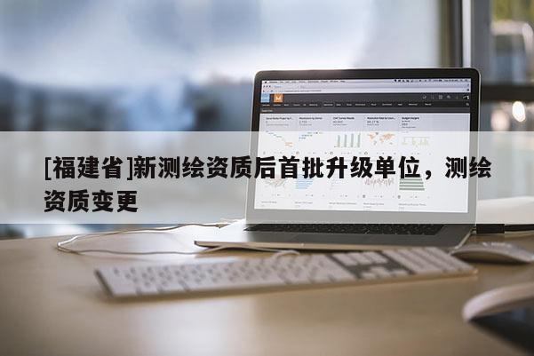 [福建省]新測(cè)繪資質(zhì)后首批升級(jí)單位，測(cè)繪資質(zhì)變更