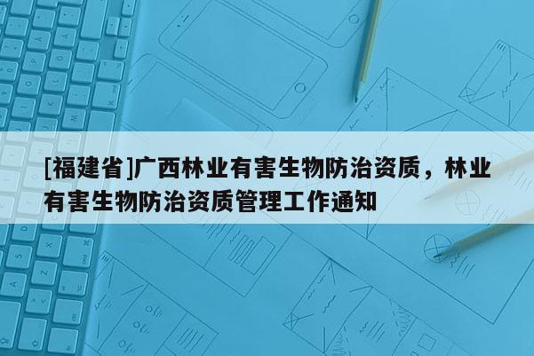 [福建省]廣西林業(yè)有害生物防治資質(zhì)，林業(yè)有害生物防治資質(zhì)管理工作通知