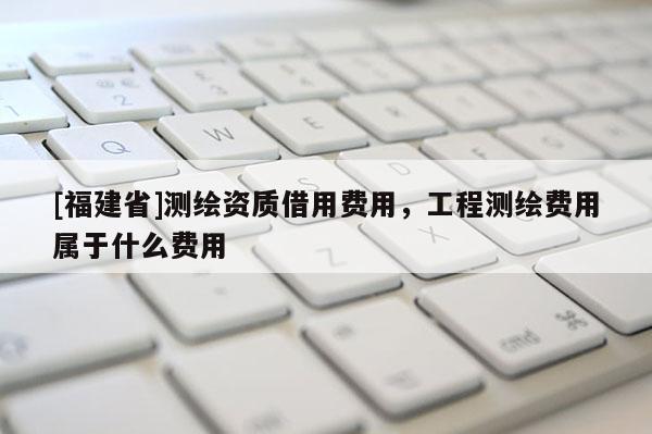 [福建省]測繪資質借用費用，工程測繪費用屬于什么費用