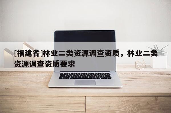 [福建省]林業(yè)二類資源調查資質，林業(yè)二類資源調查資質要求