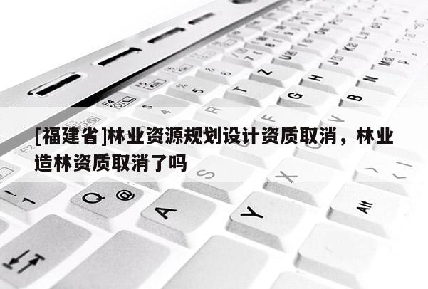 [福建省]林業(yè)資源規(guī)劃設計資質取消，林業(yè)造林資質取消了嗎