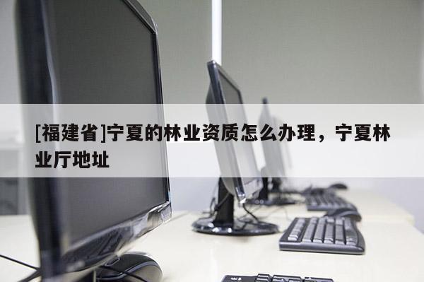 [福建省]寧夏的林業(yè)資質怎么辦理，寧夏林業(yè)廳地址