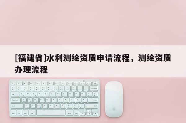 [福建省]水利測(cè)繪資質(zhì)申請(qǐng)流程，測(cè)繪資質(zhì)辦理流程