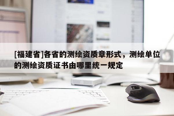 [福建省]各省的測繪資質(zhì)章形式，測繪單位的測繪資質(zhì)證書由哪里統(tǒng)一規(guī)定