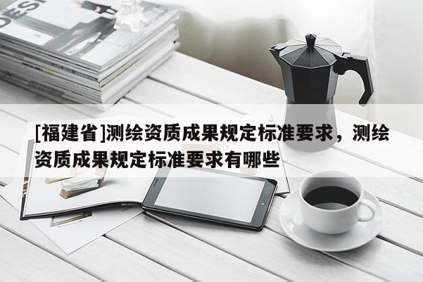 [福建省]測繪資質(zhì)成果規(guī)定標準要求，測繪資質(zhì)成果規(guī)定標準要求有哪些