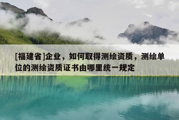 [福建省]企業(yè)，如何取得測(cè)繪資質(zhì)，測(cè)繪單位的測(cè)繪資質(zhì)證書(shū)由哪里統(tǒng)一規(guī)定