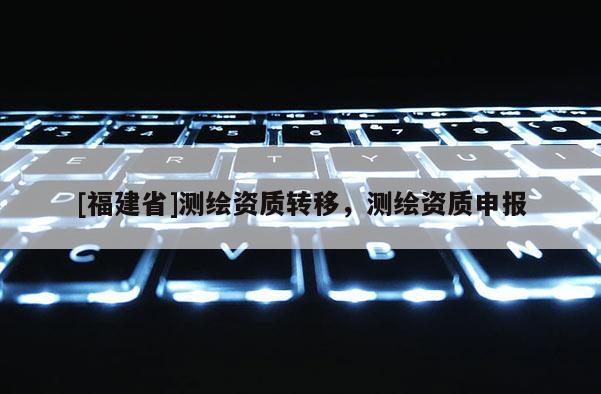 [福建省]測(cè)繪資質(zhì)轉(zhuǎn)移，測(cè)繪資質(zhì)申報(bào)