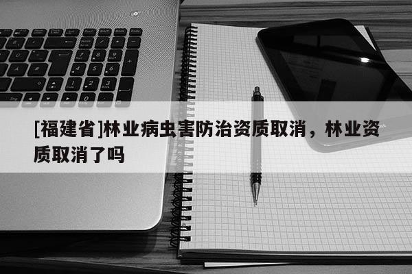 [福建省]林業(yè)病蟲害防治資質(zhì)取消，林業(yè)資質(zhì)取消了嗎