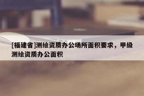 [福建省]測繪資質(zhì)辦公場所面積要求，甲級測繪資質(zhì)辦公面積